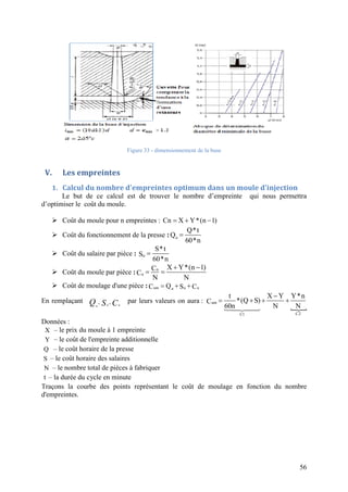 56
Figure 33 - dimensionnement de la buse
V. Les empreintes
1. Calcul du nombre d'empreintes optimum dans un moule d'injection
Le but de ce calcul est de trouver le nombre d’empreinte qui nous permettra
d’optimiser le coût du moule.
 Coût du moule pour n empreintes : Cn X Y*(n 1)  
 Coût du fonctionnement de la presse : u
Q*t
Q
60*n

 Coût du salaire par pièce : u
S*t
S
60*n

 Coût du moule par pièce : n
u
X Y*(n 1)C
C
N N
 
 
 Coût de moulage d'une pièce : um u uuQC S C  
En remplaçant CSQ uuu
,, par leurs valeurs on aura :

um
C2C1
t X Y Y*n
*(Q S)C
60n N N

   

Données :
X – le prix du moule à 1 empreinte
Y – le coût de l'empreinte additionnelle
Q – le coût horaire de la presse
S – le coût horaire des salaires
N – le nombre total de pièces à fabriquer
t – la durée du cycle en minute
Traçons la courbe des points représentant le coût de moulage en fonction du nombre
d'empreintes.
 