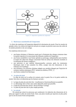 58
Figure 35 - disposition équilibré des empreintes
3. Matériaux constitutifs de l'empreinte
Le choix des matériaux de l'empreinte dépend de la destination du moule. Pour les moules de
grandes séries, les critères de longévité sont pris en compte en priorité avant ceux des coûts de
la matière première et de son usinage.
Ces matériaux doivent avoir :
 une bonne résistance à l'abrasion causée par le frottement des charges contenues dans
la matière injectée et le mouvement des éléments mobiles de l'empreinte ;
 une bonne usinabilité et une bonne aptitude au polissage, indispensables pour faciliter
le respect du cahier des charges concernant l'état de surface des éléments moulants et
la réalisation de formes complexes ;
 une précision et une stabilité dimensionnelles correctes après les traitements
thermiques dont il faut connaître les effets, compte tenu des dimensions et des
tolérances de l'outillage ;
 une résistance à la corrosion chimique adaptée aux produits dégagés par l'injection de
certaines matières plastiques (PVC, acétate de cellulose, PTFE...) ;
 une bonne conductivité thermique.
4. .Le plan de joint
Le plan de joint est la surface de contacts entre la partie fixe et la partie mobile du
moule. Son choix est déterminé par les facteurs suivants :
 La ligne du plan de joint doit être visuellement et fonctionnellement acceptable.
 Le démoulage doit se faire sans contre dépouille autant que possible.
 le plan de joint doit être choisit afin de faciliter l’usinage.
 Le plan de joint doit être le plus simple possible.
5. Le retrait
On entend par retrait les processus qui conduisent à la réduction des dimensions de la
pièce par rapport à celles du moule froid. Ainsi, une pièce moulée par injection est plus petite
que la cote du moule froid correspondant.
En étoileRectangulaire
 