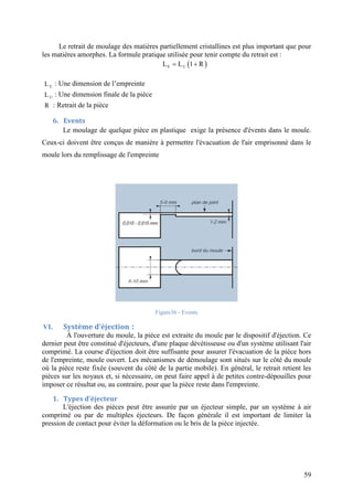 59
Le retrait de moulage des matières partiellement cristallines est plus important que pour
les matières amorphes. La formule pratique utilisée pour tenir compte du retrait est :
 E UL L 1 R 
EL : Une dimension de l’empreinte
UL : Une dimension finale de la pièce
R : Retrait de la pièce
6. Events
Le moulage de quelque pièce en plastique exige la présence d'évents dans le moule.
Ceux-ci doivent être conçus de manière à permettre l'évacuation de l'air emprisonné dans le
moule lors du remplissage de l'empreinte
Figure36 - Events
VI. Système d’éjection :
À l'ouverture du moule, la pièce est extraite du moule par le dispositif d'éjection. Ce
dernier peut être constitué d'éjecteurs, d'une plaque dévétisseuse ou d'un système utilisant l'air
comprimé. La course d'éjection doit être suffisante pour assurer l'évacuation de la pièce hors
de l'empreinte, moule ouvert. Les mécanismes de démoulage sont situés sur le côté du moule
où la pièce reste fixée (souvent du côté de la partie mobile). En général, le retrait retient les
pièces sur les noyaux et, si nécessaire, on peut faire appel à de petites contre-dépouilles pour
imposer ce résultat ou, au contraire, pour que la pièce reste dans l'empreinte.
1. Types d’éjecteur
L'éjection des pièces peut être assurée par un éjecteur simple, par un système à air
comprimé ou par de multiples éjecteurs. De façon générale il est important de limiter la
pression de contact pour éviter la déformation ou le bris de la pièce injectée.
 