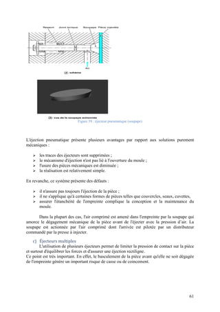 61
Figure 39 : éjecteur pneumatique (soupape)
L'éjection pneumatique présente plusieurs avantages par rapport aux solutions purement
mécaniques :
 les traces des éjecteurs sont supprimées ;
 le mécanisme d'éjection n'est pas lié à l'ouverture du moule ;
 l'usure des pièces mécaniques est diminuée ;
 la réalisation est relativement simple.
En revanche, ce système présente des défauts :
 il n'assure pas toujours l'éjection de la pièce ;
 il ne s'applique qu'à certaines formes de pièces telles que couvercles, seaux, cuvettes,
 assurer l'étanchéité de l'empreinte complique la conception et la maintenance du
moule.
Dans la plupart des cas, l'air comprimé est amené dans l'empreinte par la soupape qui
amorce le dégagement mécanique de la pièce avant de l'éjecter avec la pression d’air. La
soupape est actionnée par l'air comprimé dont l'arrivée est pilotée par un distributeur
commandé par la presse à injecter.
c) Éjecteurs multiples
L'utilisation de plusieurs éjecteurs permet de limiter la pression de contact sur la pièce
et surtout d'équilibrer les forces et d'assurer une éjection rectiligne.
Ce point est très important. En effet, le basculement de la pièce avant qu'elle ne soit dégagée
de l'empreinte génère un important risque de casse ou de coincement.
 