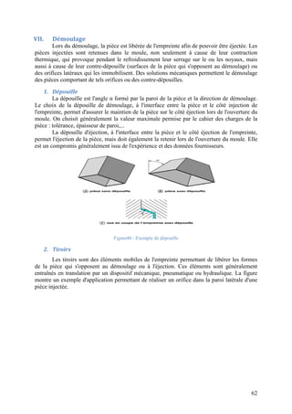 62
VII. Démoulage
Lors du démoulage, la pièce est libérée de l'empreinte afin de pouvoir être éjectée. Les
pièces injectées sont retenues dans le moule, non seulement à cause de leur contraction
thermique, qui provoque pendant le refroidissement leur serrage sur le ou les noyaux, mais
aussi à cause de leur contre-dépouille (surfaces de la pièce qui s'opposent au démoulage) ou
des orifices latéraux qui les immobilisent. Des solutions mécaniques permettent le démoulage
des pièces comportant de tels orifices ou des contre-dépouilles.
1. Dépouille
La dépouille est l'angle α formé par la paroi de la pièce et la direction de démoulage.
Le choix de la dépouille de démoulage, à l'interface entre la pièce et le côté injection de
l'empreinte, permet d'assurer le maintien de la pièce sur le côté éjection lors de l'ouverture du
moule. On choisit généralement la valeur maximale permise par le cahier des charges de la
pièce : tolérance, épaisseur de paroi,...
La dépouille d'éjection, à l'interface entre la pièce et le côté éjection de l'empreinte,
permet l'éjection de la pièce, mais doit également la retenir lors de l'ouverture du moule. Elle
est un compromis généralement issu de l'expérience et des données fournisseurs.
Figure40 - Exemple de dépouille
2. Tiroirs
Les tiroirs sont des éléments mobiles de l'empreinte permettant de libérer les formes
de la pièce qui s'opposent au démoulage ou à l'éjection. Ces éléments sont généralement
entraînés en translation par un dispositif mécanique, pneumatique ou hydraulique. La figure
montre un exemple d'application permettant de réaliser un orifice dans la paroi latérale d'une
pièce injectée.
 