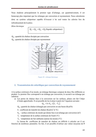 Système de refroidissement
69
Nous étudions principalement le premier type d’échange, car quantitativement, il est
beaucoup plus important que les échanges par convection et rayonnement. Nous calculerons
donc un système caloporteur capable d’évacuer à lui seul toutes les calories lors du
refroidissement de la pièce.
Bilan thermique
hc
hr
Q : quantité de chaleur dissipée par convection
Q : quantité de chaleur dissipée par rayonnement
Figure 44 : échange thermique
2. Transmission de calorifique par convection de rayonnement
A la surface extérieure d’un moule, un échange thermique composé de deux flux différents se
produit. Le premier flux correspond à un échange par convection, le second à un échange par
radiation
a) Les pertes de chaleur dues à la convection sur les surfaces, planes ont fait l’objet
d’étude approfondie. Il est possible de les évaluer à partir de l’équation suivante :
 hc ex o AQ h S T T   
hc
2
ex
Q : quantité de chaleur échangée par convection en une heure (Kcal/h)
h : coefficient de transfert de chaleur (Kcal/m .h. C)
S : surface extérieure du moule qui donne lieu à un échange par convection

(m²)
o
A
T : température de la surface extérieure de l'outil (°C)
T : température de l'air ambiante (autour du moule) (°C)
Le facteur h : coefficient de transfert de chaleur est difficile à calculer car il est
fonction de nombreux paramètre. En fait, il est possible d’utiliser une valeur moyenne de 5
h hc hr hQ Q Q Q (liquide caloporteur)  
 