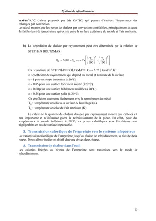 Système de refroidissement
70
kcal/m2
.h.°C (valeur proposée par Mr CATIC) qui permet d’évaluer l’importance des
échanges par convection.
Le calcul montre que les pertes de chaleur par convection sont faibles, principalement à cause
du faible écart de température qui existe entre la surface extérieure du moule et l’air ambiante.
b) La déperdition de chaleur par rayonnement peut être déterminée par la relation de
STEPHAN BOLTZMAN
4 4
O A
hr ex
T T
Q 3600 S Cs
100 100
    
      
    
4
Cs : constante de SPTEPHAN BOLTZMAN Cs 5.77 ( Kcal/m².K )
: coefficient de rayonnement qui depend du métal et la nature de la surface
1 pour un corps émettant ( à 20°C)
0.85 pour une surface for


 
 
O
tement rouillé (à20°C)
0.60 pour une surface faiblement rouillée (à 20°C)
0.25 pour une surface polie (à 20°C)
Ce coefficient augmente légérement avec la température du métal
T : température absolue à
 
 
A
la surface de l'outillage (K)
T : température absolue de l'air ambiante (K)
Le calcul de la quantité de chaleur dissipée par rayonnement montre que celle-ci est
peu importante et n’influence guère le refroidissement de la pièce. En effet, pour des
températures de moule inférieure à 50°C, les pertes calorifiques vers l’extérieure sont
négligeables en cas de surface impeccable.
3. Transmission calorifique de l’empreinte vers le système caloporteur
La transmission calorifique de l’empreinte jusqu’au fluide de refroidissement, se fait de deux
étapes. Nous allons étudier en détail chacune de ces deux étapes.
A. Transmission de chaleur dans l’outil
Les calories libérées au niveau de l’empreinte sont transmises vers le mode de
refroidissement.
 