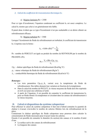 Système de refroidissement
73
2. Calcul du coefficient de transmission thermique hT
a) Régime laminaire Re < 2500
Pour ce type d’écoulement, l’équation conduisant au coefficient hT est assez complexe. Le
calcul hT montre que celui-ci est généralement très faible.
Il parait donc évident que ce type d’écoulement n’est pas souhaitable si on désire obtenir un
refroidissement efficace.
b) Régime turbulent Re > 3500
Lorsque l’écoulement du fluide de refroidissement est turbulent, le coefficient de transmission
hT s’exprime sous la forme :
0.75 f
Th 0.04 (Pe)
Dh

  
Pe : nombre de PERCLET est égale au produit du nombre de REYNOLDS par le nombre de
PRANDTL (Pr).
f f f
f
V Dh Cp
Pe
  


f
3
f
f
Cp : chaleur spécifique du fluide de refroidissement (Kcal/kg.°C)
: masse volumique du fluide de refroidissement (Kg/m )
: conductibilité thermique du fluide de refroidissement (Kcal/m.h.°C)


Remarque :
 Les trois paramètres Cpf, f , fk varient avec la température du fluide de
refroidissement. Des tables donnent leur variation en fonction de la température.
 Dans le calcul du nombre de PECLET, la vitesse moyenne du fluide doit être exprimée
en m/h ceci pour une cohérence d’unité.
 A partir de l’équation, il est possible de connaitre le coefficient de transmission hT
pour un fluide donné à la température et circulant dans les canaux de refroidissement à
la vitesse moyenne.
II. Calcul et disposition du système caloporteur
Pour effectuer le calcul du système caloporteur il faut tout d’abord connaitre la quantité de
chaleur à évacuer c'est-à-dire le nombre de calories libérées lors du refroidissement de la
pièce.
Connaissant la chaleur spécifique du fluide caloporteur nous pourrons alors calculer la
consommation de fluide nécessaire pour évacuer toutes les calories.
Ensuite il est possible de connaitre le diamètre (la section) des canaux et le nombre d’entré
d’eau.
 La surface active des canaux de refroidissement
 La longueur des canaux
 