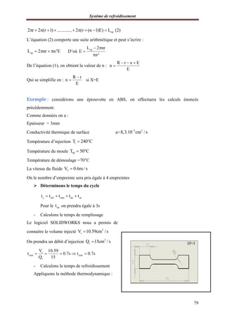 2 r 2 (r 1) ............. 2 (r (n 1)E) L (2)         
L’équation (2) comporte une suite arithmétique et peut
cpL 2 nr n²E    D’où E
De l’équation (1), on obtient la valeur de n
Qui se simplifie en :
R r
n si X=E
E


Exemple : considérons une éprouvette en ABS, on
précédemment.
Comme données on a :
Epaisseur = 3mm
Conductivité thermique de surface
Température d’injection iT 240 C 
Température du moule MT 50 C 
Température de démoulage =70°C
La vitesse du fluide fV 0.6m / s
On le nombre d’empreinte sera pris égale à 4 empreintes
 Déterminons le temps du cycle
c ref rem an mt t t t t   
Pour le ant on prendra égale à 3s
- Calculons le temps de remplissage
Le logiciel SOLIDWORKS nous a permis de
connaitre le volume injecté iV 10.59cm / s
On prendra un débit d’injection
i
rem rem
i
V 10.59
t 0.7s t 0.7s
Q 15
    
- Calculons le temps de refroidissement
Appliquons la méthode thermodynamique
Système de refroidissement
cp2 r 2 (r 1) ............. 2 (r (n 1)E) L (2)         
L’équation (2) comporte une suite arithmétique et peut s’écrire :
cpL 2 nr
E
n²
 


De l’équation (1), on obtient la valeur de n :
R r x E
n
E
  

R r
n si X=E
E

: considérons une éprouvette en ABS, on effectuera les calculs énoncés
Conductivité thermique de surface a= 3 2
8,3.10 cm / s
T 240 C 
T 50 C 
Température de démoulage =70°C
V 0.6m / s
On le nombre d’empreinte sera pris égale à 4 empreintes
Déterminons le temps du cycle
c ref rem an mt t t t t   
on prendra égale à 3s
Calculons le temps de remplissage
Le logiciel SOLIDWORKS nous a permis de
3
iV 10.59cm / s
On prendra un débit d’injection 3
iQ 15cm / s
rem remt 0.7s t 0.7s    
s de refroidissement
Appliquons la méthode thermodynamique :
79
effectuera les calculs énoncés
 
