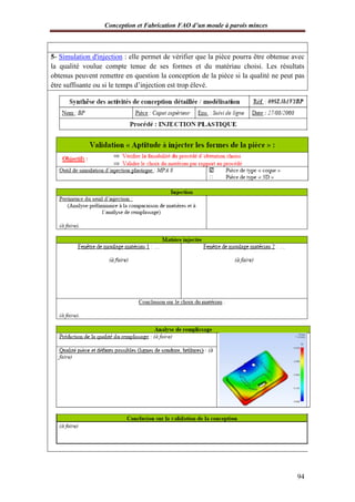 Conception et Fabrication FAO d’un moule à parois minces
94
5- Simulation d'injection : elle permet de vérifier que la pièce pourra être obtenue avec
la qualité voulue compte tenue de ses formes et du matériau choisi. Les résultats
obtenus peuvent remettre en question la conception de la pièce si la qualité ne peut pas
être suffisante ou si le temps d’injection est trop élevé.
 
