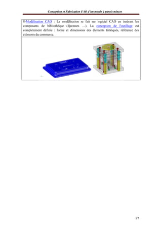 Conception et Fabrication FAO d’un moule à parois minces
97
8-Modélisation CAO : La modélisation se fait sur logiciel CAO en insérant les
composants de bibliothèque (éjecteurs …). La conception de l'outillage est
complètement définie : forme et dimensions des éléments fabriqués, référence des
éléments du commerce.
 