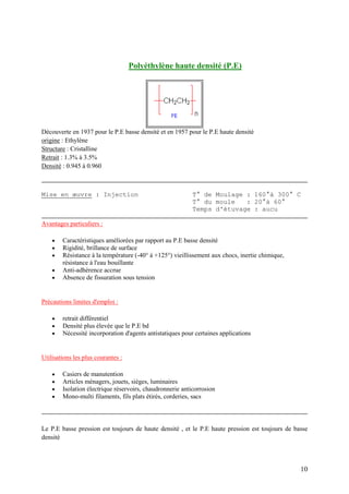 10
Polyéthylène haute densité (P.E)
Découverte en 1937 pour le P.E basse densité et en 1957 pour le P.E haute densité
origine : Ethylène
Structure : Cristalline
Retrait : 1.3% à 3.5%
Densité : 0.945 à 0.960
Mise en œuvre : Injection T° de Moulage : 160°à 300° C
T° du moule : 20°à 60°
Temps d'étuvage : aucu
Avantages particuliers :
 Caractéristiques améliorées par rapport au P.E basse densité
 Rigidité, brillance de surface
 Résistance à la température (-40° à +125°) vieillissement aux chocs, inertie chimique,
résistance à l'eau bouillante
 Anti-adhérence accrue
 Absence de fissuration sous tension
Précautions limites d'emploi :
 retrait différentiel
 Densité plus élevée que le P.E bd
 Nécessité incorporation d'agents antistatiques pour certaines applications
Utilisations les plus courantes :
 Casiers de manutention
 Articles ménagers, jouets, sièges, luminaires
 Isolation électrique réservoirs, chaudronnerie anticorrosion
 Mono-multi filaments, fils plats étirés, corderies, sacs
Le P.E basse pression est toujours de haute densité , et le P.E haute pression est toujours de basse
densité
 