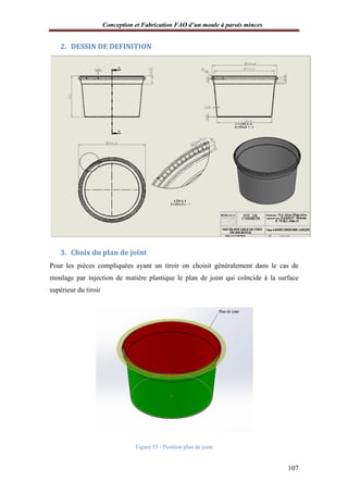 Conception et Fabrication FAO d’un moule à parois minces
2. DESSIN DE DEFINITION
3. Choix du plan de joint
Pour les pièces compliquées ayant un tiroir on
moulage par injection de matière plastique le plan de joint qui coïncide à la surface
supérieur du tiroir
onception et Fabrication FAO d’un moule à parois minces
DESSIN DE DEFINITION
Choix du plan de joint
Pour les pièces compliquées ayant un tiroir on choisit généralement dans le cas de
moulage par injection de matière plastique le plan de joint qui coïncide à la surface
Figure 55 : Position plan de joint
onception et Fabrication FAO d’un moule à parois minces
107
généralement dans le cas de
moulage par injection de matière plastique le plan de joint qui coïncide à la surface
 