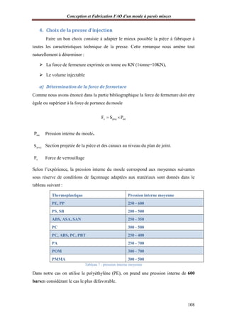 Conception et Fabrication FAO d’un moule à parois minces
108
4. Choix de la presse d’injection
Faire un bon choix consiste à adapter le mieux possible la pièce à fabriquer à
toutes les caractéristiques technique de la presse. Cette remarque nous amène tout
naturellement à déterminer :
 La force de fermeture exprimée en tonne ou KN (1tonne=10KN),
 Le volume injectable
a) Détermination de la force de fermeture
Comme nous avons énoncé dans la partie bibliographique la force de fermeture doit etre
égale ou supérieur à la force de portance du moule
v proj intF S P 
intP Pression interne du moule.
projS Section projetée de la pièce et des canaux au niveau du plan de joint.
vF Force de verrouillage
Selon l’expérience, la pression interne du moule correspond aux moyennes suivantes
sous réserve de conditions de façonnage adaptées aux matériaux sont donnés dans le
tableau suivant :
Thermoplastique Pression interne moyenne
PE, PP 250 - 600
PS, SB 200 - 500
ABS, ASA, SAN 250 - 350
PC 300 - 500
PC, ABS, PC, PBT 250 - 400
PA 250 - 700
POM 300 - 700
PMMA 300 - 500
Tableau 7 : pression interne moyenne
Dans notre cas on utilise le polyéthylène (PE), on prend une pression interne de 600
barsen considérant le cas le plus défavorable.
 