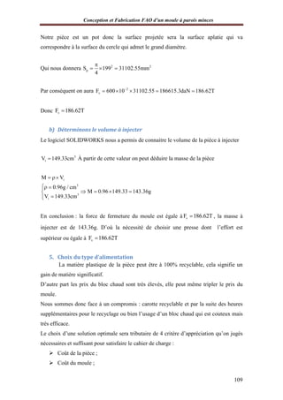 Conception et Fabrication FAO d’un moule à parois minces
109
Notre pièce est un pot donc la surface projetée sera la surface aplatie qui va
correspondre à la surface du cercle qui admet le grand diamètre.
Qui nous donnera 2 2
pS 199 31102.55mm
4

  
Par conséquent on aura 2
vF 600 10 31102.55 186615.3daN 186.62T
    
Donc vF 186.62T
b) Déterminons le volume à injecter
Le logiciel SOLIDWORKS nous a permis de connaitre le volume de la pièce à injecter
3
iV 149.33cm À partir de cette valeur on peut déduire la masse de la pièce
i
3
3
i
M V
0.96g / cm
M 0.96 149.33 143.36g
V 149.33cm
 
 
   

En conclusion : la force de fermeture du moule est égale à vF 186.62T , la masse à
injecter est de 143.36g. D’où la nécessité de choisir une presse dont l’effort est
supérieur ou égale à vF 186.62T
5. Choix du type d’alimentation
La matière plastique de la pièce peut être à 100% recyclable, cela signifie un
gain de matière significatif.
D’autre part les prix du bloc chaud sont très élevés, elle peut même tripler le prix du
moule.
Nous sommes donc face à un compromis : carotte recyclable et par la suite des heures
supplémentaires pour le recyclage ou bien l’usage d’un bloc chaud qui est couteux mais
très efficace.
Le choix d’une solution optimale sera tributaire de 4 critère d’appréciation qu’on jugés
nécessaires et suffisant pour satisfaire le cahier de charge :
 Coût de la pièce ;
 Coût du moule ;
 