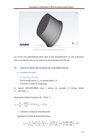 Conception et Fabrication FAO d’un moule à parois minces
Figure
Les évents sont généralement placés dans le plan perpendiculaire au sens d’injection,
donc sur le plan de joint on les usine avec une profondeur de 0.05 mm
IV. Calcul et choix du système de refroidissement
1. Le temps du cycle
c ref rem an mt t t t t   
Pour le temps annexe
- Calculons le temps de remplissage
Le logiciel SOLIDWORKS nous a permis de connaitre le volume injecté
3
iV 149.33cm / s
On prendra un débit d’injection
i
rem rem
i
V 149.33
t 2.77s t 2.77s
Q 54
    
- Calculons le temps de refroidissement
Appliquons la méthode thermodynamique
2 1 2
ref 2 4
e 8 (1 10 ) 8 280 60
t ln ( ) ln ( ) 3.2s
a T T 7.7 10 110 60
 
   
        
onception et Fabrication FAO d’un moule à parois minces
Figure 61: les zones d’emprisonnement de l’air
Les évents sont généralement placés dans le plan perpendiculaire au sens d’injection,
donc sur le plan de joint on les usine avec une profondeur de 0.05 mm
Calcul et choix du système de refroidissement
ps du cycle
c ref rem an mt t t t t   
Pour le temps annexe ant on prendra égale à 3s
Calculons le temps de remplissage
Le logiciel SOLIDWORKS nous a permis de connaitre le volume injecté
On prendra un débit d’injection 3
iQ 54cm / s
rem remt 2.77s t 2.77s    
Calculons le temps de refroidissement
Appliquons la méthode thermodynamique :
2 1 2
i M
2 4
m M
T Te 8 (1 10 ) 8 280 60
t ln ( ) ln ( ) 3.2s
a T T 7.7 10 110 60


      
              
onception et Fabrication FAO d’un moule à parois minces
115
Les évents sont généralement placés dans le plan perpendiculaire au sens d’injection,
Le logiciel SOLIDWORKS nous a permis de connaitre le volume injecté
e 8 (1 10 ) 8 280 60
t ln ( ) ln ( ) 3.2s
a T T 7.7 10 110 60
   
           
 