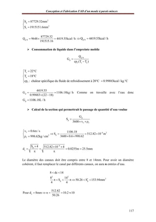 Conception et Fabrication FAO d’un moule à parois minces
117
2
p
2
t
S 87729.32mm
S 1915151.6mm
 


p/h
87729.32
Q 9648 4419.55kcal / h
191515.16
   p/hQ 4419.55kcal / h 
 Consommation de liquide dans l’empreinte mobile
p/h
p
f s e
Q
G
cp (T T )


s
e
f
T 22 C
T 18 C
cp : chaleur spécifique du fluide de refroidissement à 20°C 0.99883kcal / kg. C
 

 
  
p
4419.55
G 1106.18kg / h
0.99883 (22 18)
 
 
Comme on travaille avec l’eau donc
pG 1106.18L / h
 Calcul de la section qui permettrait le passage de quantité d’eau voulue
p
p
f f
G
S
3600 v

 
f
3
f
v 0.6m / s
998.62kg / cm


 
6 2
p
1106.18
S 512.82 10 m
3600 0.6 998.62

   
 
6
p
c
S 4 512.82 10 4
d 0.0255m 25.5mm

  
   
 
Le diamètre des canaux doit être compris entre 8 et 14mm. Pour avoir un diamètre
cohérent, il faut remplacer le canal par différents canaux, on aura n entrées d’eau.
2 2
2
p p
8 dc 14
8 14
S 50.26 S 153.94mm
4 4
 
      
c
512.82
Pour d 8mm n 10.2 10
50.26
    
 