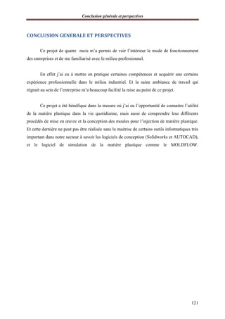Conclusion générale et perspectives
121
CONCLUSION GENERALE ET PERSPECTIVES
Ce projet de quatre mois m’a permis de voir l’intérieur le mode de fonctionnement
des entreprises et de me familiarisé avec le milieu professionnel.
En effet j’ai eu à mettre en pratique certaines compétences et acquérir une certaine
expérience professionnelle dans le milieu industriel. Et la saine ambiance de travail qui
régnait au sein de l’entreprise m’a beaucoup facilité la mise au point de ce projet.
Ce projet a été bénéfique dans la mesure où j’ai eu l’opportunité de connaitre l’utilité
de la matière plastique dans la vie quotidienne, mais aussi de comprendre leur différents
procédés de mise en œuvre et la conception des moules pour l’injection de matière plastique.
Et cette dernière ne peut pas être réalisée sans la maitrise de certains outils informatiques très
important dans notre secteur à savoir les logiciels de conception (Solidworks et AUTOCAD),
et le logiciel de simulation de la matière plastique comme le MOLDFLOW.
 