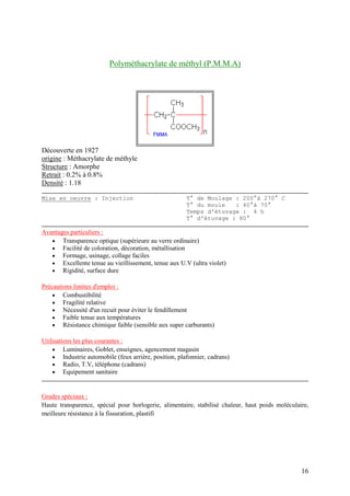 16
Polyméthacrylate de méthyl (P.M.M.A)
Découverte en 1927
origine : Méthacrylate de méthyle
Structure : Amorphe
Retrait : 0.2% à 0.8%
Densité : 1.18
Mise en oeuvre : Injection T° de Moulage : 200°à 270° C
T° du moule : 40°à 70°
Temps d'étuvage : 4 h
T° d'étuvage : 80°
Avantages particuliers :
 Transparence optique (supérieure au verre ordinaire)
 Facilité de coloration, décoration, métallisation
 Formage, usinage, collage faciles
 Excellente tenue au vieillissement, tenue aux U.V (ultra violet)
 Rigidité, surface dure
Précautions limites d'emploi :
 Combustibilité
 Fragilité relative
 Nécessité d'un recuit pour éviter le fendillement
 Faible tenue aux températures
 Résistance chimique faible (sensible aux super carburants)
Utilisations les plus courantes :
 Luminaires, Goblet, enseignes, agencement magasin
 Industrie automobile (feux arrière, position, plafonnier, cadrans)
 Radio, T.V, téléphone (cadrans)
 Equipement sanitaire
Grades spéciaux :
Haute transparence, spécial pour horlogerie, alimentaire, stabilisé chaleur, haut poids moléculaire,
meilleure résistance à la fissuration, plastifi
 