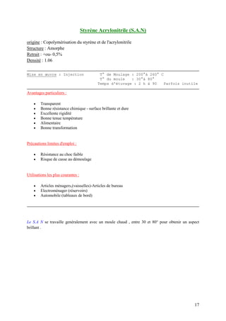 17
Styrène Acrylonitrile (S.A.N)
origine : Copolymérisation du styrène et de l'acrylonitrile
Structure : Amorphe
Retrait : +ou- 0,5%
Densité : 1.06
Mise en œuvre : Injection T° de Moulage : 200°à 260° C
T° du moule : 30°à 80°
Temps d'étuvage : 2 h à 90 Parfois inutile
Avantages particuliers :
 Transparent
 Bonne résistance chimique - surface brillante et dure
 Excellente rigidité
 Bonne tenue température
 Alimentaire
 Bonne transformation
Précautions limites d'emploi :
 Résistance au choc faible
 Risque de casse au démoulage
Utilisations les plus courantes :
 Articles ménagers,(vaisselles)-Articles de bureau
 Electroménager (réservoirs)
 Automobile (tableaux de bord)
Le S.A N se travaille genéralement avec un moule chaud , entre 30 et 80° pour obtenir un aspect
brillant .
 
