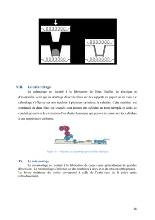 28
VIII. Le calandrage
Le calandrage est destiné à la fabrication de films, feuilles de plastique et
d’élastomère, ainsi qui au doublage direct de films sur des supports en papier ou en tissu. Le
calandrage s’effectue sur une machine à plusieurs cylindres, la calandre. Cette machine est
constituée de deux bâtis sur lesquels sont montés des cylindre en fonte trempée et dotés de
conduit permettent la circulation d’un fluide thermique qui permet de conserver les cylindres
à une température uniforme.
Figure 15 – Machine de calandrage pour feuilles plastique
IX. Le rotomoulage
Le rotomoulage est destiné à la fabrication de corps creux généralement de grandes
dimension. Le rotomoulage s’effectue sur des machines à deux axes de rotation orthogonaux.
La forme intérieure du moule correspond à celle de l’extérieure de la pièce après
refroidissement.
 