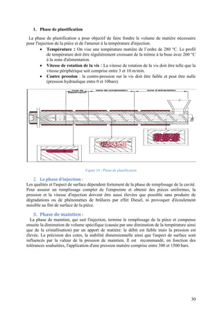 30
1. Phase de plastification
La phase de plastification a pour objectif de faire fondre le volume de matière nécessaire
pour l'injection de la pièce et de l'amener à la température d'injection.
 Température : On vise une température matière de l’ordre de 280 °C. Le profil
de température doit être régulièrement croissant de la trémie à la buse avec 260 °C
à la zone d'alimentation.
 Vitesse de rotation de la vis : La vitesse de rotation de la vis doit être telle que la
vitesse périphérique soit comprise entre 3 et 10 m/min.
 Contre pression : la contre-pression sur la vis doit être faible et peut être nulle
(pression hydraulique entre 0 et 10bars).
Figure 18 - Phase de plastification
2. La phase d’injection :
Les qualités et l'aspect de surface dépendent fortement de la phase de remplissage de la cavité.
Pour assurer un remplissage complet de l'empreinte et obtenir des pièces uniformes, la
pression et la vitesse d'injection doivent être aussi élevées que possible sans produire de
dégradations ou de phénomènes de brûlures par effet Diesel, ni provoquer d'écoulement
nuisible au fini de surface de la pièce.
3. Phase de maintien :
La phase de maintien, qui suit l'injection, termine le remplissage de la pièce et compense
ensuite la diminution de volume spécifique (causée par une diminution de la température ainsi
que de la cristallisation) par un apport de matière: le débit est faible mais la pression est
élevée. La précision des cotes, la stabilité dimensionnelle ainsi que l'aspect de surface sont
influencés par la valeur de la pression de maintien. Il est recommandé, en fonction des
tolérances souhaitées, l'application d'une pression matière comprise entre 300 et 1500 bars.
 