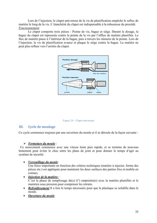Lors de l’injection, le clapet anti
matière le long de la vis. L’étanchéité du clapet est indispensable à la robustesse du procédé.
Fonctionnement
Le clapet comporte trois pièces : Pointe de
bague du clapet est repoussée contre la pointe de la vis par l’afflux de matière plastifiée. Le
flux de matière passe à l’intérieur de la bague, puis à travers les rainures de la pointe. Lors de
l’injection, la vis de plastification avance et plaque le siège contre la bague. La matière ne
peut plus refluer vers l’arrière du clapet.
III. Cycle de moulage
Ce cycle commence toujours par une ouverture du moule et il se déroule de la façon
 Fermeture du moule :
Ce mouvement commence avec une vitesse lente puis rapide, et se termine de nouveau
lentement pour éviter le choc entre les plans de joint et pour donner le temps d’agir au
système de sécurité.
 Verrouillage du moule
Une force importante en fonction des critères techniques (matière à injecter, forme des
pièces etc.) est appliquée pour maintenir les deux surfaces des parties fixe et mobile en
contact,
 Injection de la matière
C’est la phase de remplissage de(s) (l’) empreinte(s) avec la matière plastifiée et le
maintien sous pression pour compenser les retraits.
 Refroidissement Il a lieu le temps nécessaire pour que le plastique se solidifie dans le
moule.
 Ouverture du moule
Lors de l’injection, le clapet anti-retour de la vis de plastification empêche le reflux de
matière le long de la vis. L’étanchéité du clapet est indispensable à la robustesse du procédé.
te trois pièces : Pointe de vis, bague et siège. Durant le dosage, la
bague du clapet est repoussée contre la pointe de la vis par l’afflux de matière plastifiée. Le
flux de matière passe à l’intérieur de la bague, puis à travers les rainures de la pointe. Lors de
stification avance et plaque le siège contre la bague. La matière ne
l’arrière du clapet.
Figure 24 – Clapet anti-retour
Ce cycle commence toujours par une ouverture du moule et il se déroule de la façon
:
Ce mouvement commence avec une vitesse lente puis rapide, et se termine de nouveau
lentement pour éviter le choc entre les plans de joint et pour donner le temps d’agir au
Verrouillage du moule:
ne force importante en fonction des critères techniques (matière à injecter, forme des
pièces etc.) est appliquée pour maintenir les deux surfaces des parties fixe et mobile en
Injection de la matière :
C’est la phase de remplissage de(s) (l’) empreinte(s) avec la matière plastifiée et le
maintien sous pression pour compenser les retraits.
a lieu le temps nécessaire pour que le plastique se solidifie dans le
35
retour de la vis de plastification empêche le reflux de
matière le long de la vis. L’étanchéité du clapet est indispensable à la robustesse du procédé.
Durant le dosage, la
bague du clapet est repoussée contre la pointe de la vis par l’afflux de matière plastifiée. Le
flux de matière passe à l’intérieur de la bague, puis à travers les rainures de la pointe. Lors de
stification avance et plaque le siège contre la bague. La matière ne
Ce cycle commence toujours par une ouverture du moule et il se déroule de la façon suivante :
Ce mouvement commence avec une vitesse lente puis rapide, et se termine de nouveau
lentement pour éviter le choc entre les plans de joint et pour donner le temps d’agir au
ne force importante en fonction des critères techniques (matière à injecter, forme des
pièces etc.) est appliquée pour maintenir les deux surfaces des parties fixe et mobile en
C’est la phase de remplissage de(s) (l’) empreinte(s) avec la matière plastifiée et le
a lieu le temps nécessaire pour que le plastique se solidifie dans le
 