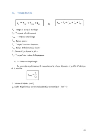 38
IV. Temps de cycle
Et
ct Temps de cycle de moulage
reft Temps de refroidissement
remt Temps de remplissage
ant Temps annexe
ot Temps d’ouverture du moule
fe rt Temps de fermeture du moule
e jt Temps d’éjection de la pièce
opt Temps d’intervention de l’opérateur
 Le temps de remplissage :
Le temps de remplissage est le rapport entre le volume à injecter et le débit d’injection
de la machine :
3
3
: volume à injecter (mm )
: débit d'injection de la machine (depend de la matiére) en ( mm / )
i
i
V
Q s
  c ref rem ant t t t    an o fer ej opt t t t t
 i
remp
i
V
t
Q
 