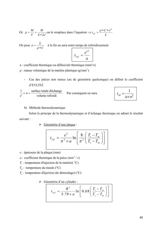 40
Or
2
 

M M
V S e
 on le remplace dans l’équation
2
 
 ref
C e
t
k

On pose 

k
a
C
à la fin on aura notre temps de refroidissement
3
a : coefficient thermique ou diffusivité thermique (mm²/s)
: masse volumique de la matiére plastique (g/mm )
- Cas des pièces non mince (ou de géométrie quelconque) on définit le coefficient
d’EVLITZ
1 surface totale d'échange
volume refroidi
 

w
e
Par conséquent on aura
b) Méthode thermodynamique
Selon le principe de la thermodynamique et d’échange thermique on admet le résultat
suivant :
 Géométrie d’une plaque :
2
: épaisseur de la plaque (mm)
: coefficient thermique de la pièce ( / )
: temperature d'injection de la matière( °C)
: temperature du moule (°C)
: temperature d'éjection (de démoulage) (°C)
i
m
e
e
a mm s
T
T
T
 Géométrie d’un cylindre :
2

ref
e
t
a
2
1


reft
a w
2
2 2
8
ln
  
   
    
i m
ref
e m
T Te
t
a T T 
2
ln 0.68
5.78
  
   
    
i m
ref
e m
T TR
t
a T T
 
