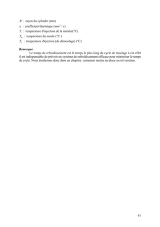 41
2
: rayon du cylindre (mm)
: coefficient thermique ( / )
: temperature d'injection de la matière(°C)
: temperature du moule (°C )
: temperature d'éjection (de démoulage) (°C)
i
m
e
R
a mm s
T
T
T
Remarque:
Le temps de refroidissement est le temps le plus long du cycle de moulage à cet effet
il est indispensable de prévoir un système de refroidissement efficace pour minimiser le temps
de cycle. Nous étudierons donc dans un chapitre comment mettre en place un tel système.
 