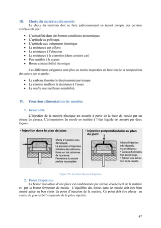 47
III. Choix du matériau du moule
Le choix du matériau doit se faire judicieusement en tenant compte des certains
critères tels que :
 L’usinabilité dans des bonnes conditions économiques
 L’aptitude au polissage.
 L’aptitude aux traitements thermique
 La résistance aux efforts
 La résistance à l’abrasion
 La résistance à la corrosion (dans certains cas)
 Peu sensible à la rayure
 Bonne conductibilité thermique
Ces différentes exigences sont plus ou moins respectées en fonction de la composition
des aciers par exemple :
 Le carbone favorise le durcissement par trempe
 Le chrome améliore la résistance à l’usure
 Le soufre une meilleure usinabilité.
IV. Fonction alimentation de moules
1. Généralité
L’injection de la matière plastique est assurée à partir de la buse du moule par un
réseau de canaux. L’alimentation du moule en matière à l’état liquide est assurée par deux
façons :
Figure 29 - les deux façons d’injection
2. Point d’injection
La bonne réalisation d’une pièce est conditionnée par un bon écoulement de la matière
et par la bonne fermeture du moule. L’équilibre des forces dans un moule doit être bien
assuré grâce au bon choix du point d’injection de la matière. Ce point doit être placer au
centre de gravité de l’empreinte de la pièce injectée.
 