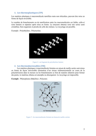 5
1. Les thermoplastiques (TP)
Les matières plastiques à macromolécule ramifiées mais non réticulées, peuvent être mise en
forme de façon réversible.
Le nombre de branchements ou de ramification entre les macromolécules est faible, celle-ci
reste linéaire et séparées après mise en forme. La structure obtenue reste très serres semi
cristalline, bien organisée et proche de celle des métaux. Le recyclage est possible.
Exemple : Polyéthylène ; Polystyrène.
Figure 4 - un fragment de polyéthylène linéaire
2. Les thermodurcissables (TD)
Les matières plastiques à macromolécule formées en raison de maille serrée sont mises
en forme de façon irréversible (formation d’un réseau tridimensionnelle au cours de la
polymérisions) dans la mesure ou les branchements se font de manière aléatoire pour former
des ponts, le matériau obtenu est amorphe ou désorganisé. Le recyclage est impossible.
Exemple : Phénoplastes (Bakélite) ; Polyester.
Figure 5 - les macromolécules forment un réseau de mailles serrées
 