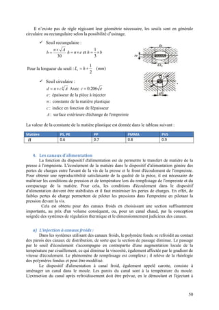 50
Il n’existe pas de règle régissant leur géométrie nécessaire, les seuils sont en générale
circulaire ou rectangulaire selon la possibilité d’usinage.
 Seuil rectangulaire :
30


n A
b
1
et
3
   h n e h b
Pour la longueur du seuil :
1
( )
2
 sL h mm
 Seuil circulaire :
4
 d n c A Avec 0.206c e
: épaisseur de la pièce à injecter
: constante de la matière plastique
: indice en fonction de l'épaisseur
: surface extérieure d'échange de l'empreinte
e
n
c
A
La valeur de la constante de la matière plastique est donnée dans le tableau suivant :
Matière PS, PE PP PMMA PVS
n 0.6 0.7 0.8 0.9
4. Les canaux d’alimentation
La fonction du dispositif d'alimentation est de permettre le transfert de matière de la
presse à l'empreinte. L'écoulement de la matière dans le dispositif d'alimentation génère des
pertes de charges entre l'avant de la vis de la presse et le front d'écoulement de l'empreinte.
Pour obtenir une reproductibilité satisfaisante de la qualité de la pièce, il est nécessaire de
maîtriser les conditions de pression et de température lors du remplissage de l'empreinte et du
compactage de la matière. Pour cela, les conditions d'écoulement dans le dispositif
d'alimentation doivent être stabilisées et il faut minimiser les pertes de charges. En effet, de
faibles pertes de charge permettent de piloter les pressions dans l'empreinte en pilotant la
pression devant la vis.
Cela est obtenu pour des canaux froids en choisissant une section suffisamment
importante, au prix d'un volume conséquent, ou, pour un canal chaud, par la conception
soignée des systèmes de régulation thermique et le dimensionnement judicieux des canaux.
a) L’injection à canaux froids :
Dans les systèmes utilisant des canaux froids, le polymère fondu se refroidit au contact
des parois des canaux de distribution, de sorte que la section de passage diminue. Le passage
par le seuil d'écoulement s'accompagne en contrepartie d'une augmentation locale de la
température par cisaillement, ce qui diminue la viscosité, également affectée par le gradient de
vitesse d'écoulement. Le phénomène de remplissage est complexe ; il relève de la rhéologie
des polymères fondus et peut être modélisé.
Le dispositif d'alimentation à canal froid, également appelé carotte, consiste à
aménager un canal dans le moule. Les parois du canal sont à la température du moule.
L'extraction du canal après refroidissement doit être prévue, en le démoulant et l'éjectant à
 