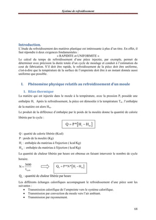 Système de refroidissement
68
Introduction.
L’étude du refroidissement des matières plastique est intéressante à plus d’un titre. En effet, il
faut répondre à deux exigences fondamentales :
« RAPIDITE et UNIFORMITE »
Le calcul du temps de refroidissement d’une pièce injectée, par exemple, permet de
déterminer avec précision la durée totale d’un cycle de moulage et conduit à l’estimation du
cout de fabrication. S’il doit être rapide, le refroidissement de la pièce doit être uniforme,
c'est-à-dire que la température de la surface de l’empreinte doit être à un instant donnée aussi
uniforme que possible.
I. Phénomène physique relatifs au refroidissement d’un moule
1. Bilan thermique
La matière qui est injectée dans le moule à la température, avec la pression Pi possède une
enthalpie Hi. Après le refroidissement, la pièce est démoulée à la température Tm ; l’enthalpie
de la matière est alors Hm.
Le produit de la différence d’enthalpie par le poids de la moulée donne la quantité de calorie
libérée par le cycle :
i
m
Q : quatité de calorie libérée (Kcal)
P : poids de la moulée (Kg)
H : enthalpie du matériau à l'injection ( kcal/Kg)
H : enthalpie du matériau à l'éjection ( kcal/Kg)
La quantité de chaleur libérée par heure est obtenue en faisant intervenir le nombre de cycle
horaire.
cycle
3600
N
t

hQ : quantité de chaleur libérée par heure
Les différents échanges calorifiques accompagnant le refroidissement d’une pièce sont les
suivantes :
 Transmission calorifique de l’empreinte vers le système calorifique.
 Transmission par convection du moule vers l’air ambiant.
 Transmission par rayonnement.
 i mQ P* H H 
 h i mQ P*N* H H 
 