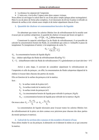 Système de refroidissement
74
 La distance les séparant de l’empreinte
 L’entre-axe, c'est-à-dire l’espace entre deux canaux vicinaux
Nous allons ici envisager le calcul dans le cas d’une pièce simple (plaque plane rectangulaire).
Dans le cas de pièce de forme plus complexe, il est nécessaire de diviser la pièce à refroidir en
élément de surface et de volume assez simple et de traiter séparément chacun d’eux.
1. Quantité de chaleur et consommation horaire de liquide
En admettant que toutes les calories libérées lors de refroidissement de la moulée sont
évacuer par un système caloporteur, la quantité de chaleur à évacuer par heure est égale à :
 h i mQ P* H H  (Bilan thermique)
Connaissant la capacité calorifique Cpf du fluide de refroidissement, il est possible de
calculer la consommation horaire du fluide, en considérant que celui-ci s’échauffe et passe de
température Te (température d’entrée) à la température de sortie Ts.
 
h
h
f s e
Q
G
Cp T T


h
f
s e
G : la consommation horaire de liquide (Kg/h)
Cp : chaleur spécifique du fluide de refroidissement (Kcal/kg.°C)
T T : échauffement toléré du fluide de refroidissement (°C) généralement cet écart doit é tre < 6°C
Arrivé à cette étape, il convient de considérer séparément le refroidissement de
l’empreinte et celle du poinçon ; en effet, la consommation du fluide caloporteur dépend de la
chaleur à évacuer dans chacune des parties du moule.
Elle est fonction de la surface du poinçon et de la matrice.
Soit :
t
m
p
p
m
S : la surface totale de la pièce (m²)
S : la surface totale de la matrice (m²)
S : la surface totale du poinçon (m²)
G : la consommation horaire de liquide pour refroidir le poinçon ( Kg/h)
G : a consommation horaire de liquide pour refroidir de la matrice ( Kg/h)
On trouve alors
h p
p
t
G S
G
S

 et h m
m
t
G S
G
S


La consommation de liquide nécessaire pour évacuer toutes les calories libérées lors
du refroidissement de la pièce est alors connue avec précision pour chacune des deux parties
du moule (poinçon et matrice).
2. Calcul de la section des canaux et du nombre d’entrée d’eau
Nous allons étudier le cas du poinçon, la démarche est évidement la même en ce qui concerne
la matrice.
 