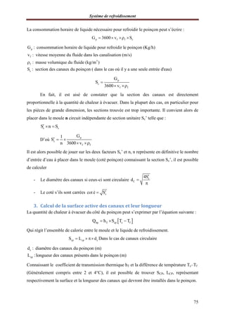 Système de refroidissement
75
La consommation horaire de liquide nécessaire pour refroidir le poinçon peut s’écrire :
p f f cG 3600 v S   
p
f
3
f
c
G : consommation horaire de liquide pour refroidir le poinçon (Kg/h)
v : vitesse moyenne du fluide dans les canalisation (m/s)
: masse volumique du fluide (kg/m )
S : section des canaux du poinçon ( da

ns le cas où il y a une seule entrée d'eau)
p
c
f f
G
S
3600 v

 
En fait, il est aisé de constater que la section des canaux est directement
proportionnelle à la quantité de chaleur à évacuer. Dans la plupart des cas, en particulier pour
les pièces de grande dimension, les sections trouvée est trop importante. Il convient alors de
placer dans le moule n circuit indépendante de section unitaire Sc’ telle que :
c cS n S  
D’où
p
c
f f
G1
S
n 3600 v
  
 
Il est alors possible de jouer sur les deux facteurs Sc’ et n, n représente en définitive le nombre
d’entrée d’eau à placer dans le moule (coté poinçon) connaissant la section Sc’, il est possible
de calculer
- Le diamètre des canaux si ceux-ci sont circulaire c
C
4S
d



- Le coté s’ils sont carrées ccot é S
3. Calcul de la surface active des canaux et leur longueur
La quantité de chaleur à évacuer du côté du poinçon peut s’exprimer par l’équation suivante :
 hp T cp c fQ h S T T  
Qui régit l’ensemble de calorie entre le moule et le liquide de refroidissement.
cp cp cS L d   Dans le cas de canaux circulaire
c
cp
d : diamétre des canaux du poinçon (m)
L :longueur des canaux présents dans le poinçon (m)
Connaissant le coefficient de transmission thermique hT et la différence de température Tc–Tf
(Généralement compris entre 2 et 4°C), il est possible de trouver SCP, LCP, représentant
respectivement la surface et la longueur des canaux qui devront être installés dans le poinçon.
 