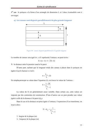 Système de refroidissement
77
1er
cas : le poinçon a la forme d’un rectangle de dimension L et l deux éventualités sont à
envisager.
a) Les canaux sont disposés parallèlement à la plus grande longueur
Figure 48 : canaux disposés parallèlement à la grande longueur
Le nombre de canaux sera égal à n ; si E représente l’entraxe, on peut écrire :
E (n 1) l 2X    (1)
X : la distance entre le premier canal et la paroi.
D’autre part, sachant que la longueur totale des canaux à placer dans le poinçon est
égale à Lcp le facteur n s’écrit :
cpL
n
L
 (2)
En remplaçant n par sa valeur dans l’équation (1), on trouve la valeur de l’entraxe :
cp
l 2X
E
L
1
L



La valeur de X est généralement assez variable. Dans certain cas, cette valeur est
imposée par des contraintes de construction. D’ans d’autres cas on peut prendre une valeur
égale à celle de la distance à la paroi (dcp).
Dans le cas où la distance est prise égale à l’entraxe, l’expression (3) se transforme, on
trouve alors :
cp
cp
l
E d
L
1
L
 

l: largeur de la plaque (m)
L : longueur de la plaque (m)
 