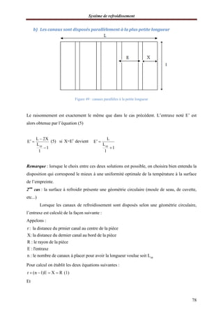 Système de refroidissement
78
b) Les canaux sont disposés parallèlement à la plus petite longueur
Figure 49 : canaux parallèles à la petite longueur
Le raisonnement est exactement le même que dans le cas précédent. L’entraxe noté E’ est
alors obtenue par l’équation (5)
cp
L 2X
E
L
1
l

 

(5) si X=E devient
cp
L
E
L
1
l
 

Remarque : lorsque le choix entre ces deux solutions est possible, on choisira bien entendu la
disposition qui correspond le mieux à une uniformité optimale de la température à la surface
de l’empreinte.
2em
cas : la surface à refroidir présente une géométrie circulaire (moule de seau, de cuvette,
etc...)
Lorsque les canaux de refroidissement sont disposés selon une géométrie circulaire,
l’entraxe est calculé de la façon suivante :
Appelons :
r : la distance du prmier canal au centre de la pièce
X: la distance du dernier canal au bord de la pièce
R : le rayon de la pièce
E : l'entraxe
n : le nombre de canaux à placer pour avoir la longueur vou cplue soit L
Pour calcul on établit les deux équations suivantes :
r (n 1)E X R (1)   
Et
 
