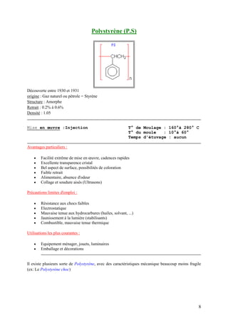 8
Polystyrène (P.S)
Découverte entre 1930 et 1931
origine : Gaz naturel ou pétrole = Styrène
Structure : Amorphe
Retrait : 0.2% à 0.6%
Densité : 1.05
Mise en œuvre :Injection T° de Moulage : 160°à 280° C
T° du moule : 10°à 60°
Temps d'étuvage : aucun
Avantages particuliers :
 Facilité extrême de mise en œuvre, cadences rapides
 Excellente transparence cristal
 Bel aspect de surface, possibilités de coloration
 Faible retrait
 Alimentaire, absence d'odeur
 Collage et soudure aisés (Ultrasons)
Précautions limites d'emploi :
 Résistance aux chocs faibles
 Electrostatique
 Mauvaise tenue aux hydrocarbures (huiles, solvant, ...)
 Jaunissement à la lumière (stabilisants)
 Combustible, mauvaise tenue thermique
Utilisations les plus courantes :
 Equipement ménager, jouets, luminaires
 Emballage et décorations
Il existe plusieurs sorte de Polystyrène, avec des caractéristiques mécanique beaucoup moins fragile
(ex: Le Polystyrène choc)
 