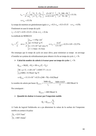 Système de refroidissement
80
2 1 2
i M
ref 2 4
m M
T Te 8 (3 10 ) 8 240 50
t ln ( ) ln ( ) 15.15s
a T T 8.3 10 70 50


      
              
reft 15.15s 
Le temps de maintien est généralement égale à m ref mt 0.3 t 0.3 15.15 t 4.55s     
Finalement on aura le temps de cycle
ct 3 0.7 4.55 15.15 23.4s     ct 23.4s 
La méthode de MORGUE
2
ref
e k
t or a
a

 

3
ABS
4
1.05g / cm
cp 0.33cal / g. C
k 3.5 10 cal / cm.s. C
e 1.5mm 0.15cm

 

 

  
   
2
ref 4
0.15
t 0.33 1.05 22.275s
3.5 10
    

On remarque que le temps de cycle est assez élève, pour minimiser ce temps on envisage
d’installer un système de refroidissement pour obtenir à la fin un temps de cycle ct 5s
 Calcul du nombre de calorie à évacuer pour un temps de cycles ct 5s
cycle e s p i MQ M.(H H ) M c .(T T )    
3
i
p
M V 1.05 10 10587.77 11.11
c (ABS) 0.33kcal / kg. C

      

 
3
cycleQ 11.11 10 0.33 (240 70) 0.623kcal
      
Le nombre de calorie par heure
cycle
cycle/h
c
3600 Q 3600 0.623
Q 448.56kcal / h
t 5
 
  
Par conséquent :
cycle/hQ 448.56kcal / h
 Quantité de chaleur à évacuer par l’empreinte mobile
p
p cycle/h
t
S
Q Q
S
 
A l’aide du logiciel Solidworks on a pu déterminer la valeur de la surface de l’empreinte
mobile en contact à la pièce
2
p
2
t
S 1215.7mm
S 1887.16mm
 


 