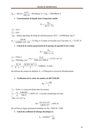 Système de refroidissement
81
p/h
1215.7
Q 448.56 288.96kcal / h
1887.16
   p/hQ 288.96kcal / h 
 Consommation de liquide dans l’empreinte mobile
p/h
p
f s e
Q
G
cp (T T )


s
e
f
T 22 C
T 18 C
cp : chaleur spécifique du fluide de refroidissement à 20°C 0.99883kcal / kg. C
 

 
  
p
288.96
G 72.32kg / h
0.99883 (22 18)
 
 
Comme on travaille avec l’eau donc pG 72.32L / h
 Calcul de la section qui permettrait le passage de quantité d’eau voulue
p
p
f f
G
S
3600 v

 
f
3
f
v 0.6m / s
998.62kg / cm


 
6 2
p
72.32
S 33.527 10 m
3600 0.6 998.62

   
 
6
p
c
S 4 33.527 10 4
d 0.0065m 6.5mm

  
   
 
On utilisera des canaux de diamètre cd 6.5mm pour le circuit de refroidissement.
 Vérification de la valeur du nombre de REYNOLDS
f
f
v Dh
Re



f
f
6f
f
3
v 0.6m / s ( vitesse du fluide dans les canaux)
0.001002
1.0038 10 (viscosité cinématique de l'eau)
998.21
Dh 6.5 10 m


 


    

  
3
6
0.6 6.5 10
Re 3885.24
1.0038 10


 
 

On est bien en régime permanent turbulent car Re 3885.24 3500 
 Calcul du coefficient d’échange thermique hT
0.75 f
Th 0.04(Pe)
Dh


 