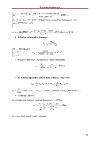 Système de refroidissement
82
3
f f f
4
f
4
f
f
v Dh cp 0.6 6.5 10 0.9983 998.21
Pe 27113.16
0.6 2.389 10
0.6w / m.k 0.6 2.389 10 kcal / s.m.k (conductivité thermique de l'eau)
cp 0.99983lcal / kg. C



       
  
  

    
  


4
0.75 2
T 3
0.6 2.389 10 3600
h 0.04(27113.16) 6709.68kcal / m .h. K
6.5 10


  
   

 Calcul de surface active des canaux
p/h
cp
T c f
Q
S
h (T T )


p/h
c
f
Q 288.96kcal / h
T 22 C
T 20 C


 
  
2
cp
288.96
S 0.021m
6709.68 (22 20)
  
 
 Longueur des canaux à placer dans l’empreinte mobile
cp
cp 3
S 0.021
L 1.028m
Dh 6.5 10
  
  
 La distance séparant les canaux de la surface de l’empreinte
o o
p/h p M C cp p M C
cp p/h
Q S (T T ) d S (T T )
d Q
 
    
6
cp
50
d 1215.7 10 (70 22) 0.01m
288.6

      (Moule en acier o 50kcal / m.h. C   )
 Calcul de l’entraxe
On considère une plaque de carrée de dimension L=l=0.396m
cp
cp
l 2d 0.396 2 0.01
E 0.24m
L 1.028
11
0.396L
  
   

On obtient finalement le circuit ci-dessous ;
 