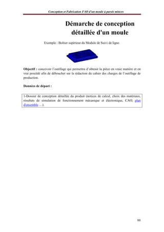 Conception et Fabrication FAO d’un moule à parois minces
88
Démarche de conception
détaillée d'un moule
Exemple : Boîtier supérieur du Module de Suivi de ligne.
Objectif : concevoir l’outillage qui permettra d’obtenir la pièce en vraie matière et en
vrai procédé afin de déboucher sur la rédaction du cahier des charges de l’outillage de
production.
Données de départ :
1-Dossier de conception détaillée du produit (notices de calcul, choix des matériaux,
résultats de simulation de fonctionnement mécanique et électronique, CAO, plan
d'ensemble …).
 