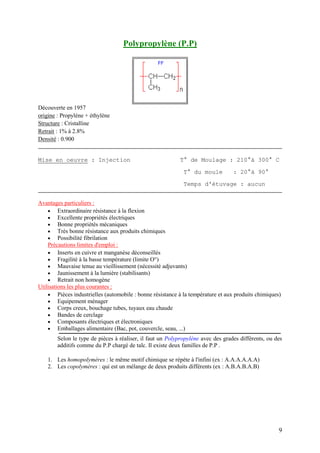 9
Polypropylène (P.P)
Découverte en 1957
origine : Propylène + éthylène
Structure : Cristalline
Retrait : 1% à 2.8%
Densité : 0.900
Mise en oeuvre : Injection T° de Moulage : 210°à 300° C
T° du moule : 20°à 90°
Temps d'étuvage : aucun
Avantages particuliers :
 Extraordinaire résistance à la flexion
 Excellente propriétés électriques
 Bonne propriétés mécaniques
 Très bonne résistance aux produits chimiques
 Possibilité fibrilation
Précautions limites d'emploi :
 Inserts en cuivre et manganèse déconseillés
 Fragilité à la basse température (limite O°)
 Mauvaise tenue au vieillissement (nécessité adjuvants)
 Jaunissement à la lumière (stabilisants)
 Retrait non homogène
Utilisations les plus courantes :
 Pièces industrielles (automobile : bonne résistance à la température et aux produits chimiques)
 Equipement ménager
 Corps creux, bouchage tubes, tuyaux eau chaude
 Bandes de cerclage
 Composants électriques et électroniques
 Emballages alimentaire (Bac, pot, couvercle, seau, ...)
Selon le type de pièces à réaliser, il faut un Polypropylène avec des grades différents, ou des
additifs comme du P.P chargé de talc. Il existe deux familles de P.P .
1. Les homopolymères : le même motif chimique se répète à l'infini (ex : A.A.A.A.A.A)
2. Les copolymères : qui est un mélange de deux produits différents (ex : A.B.A.B.A.B)
 