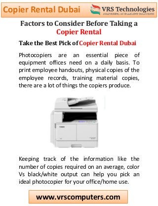 Copier Rental Dubai
www.vrscomputers.com
Factors to Consider Before Taking a
Copier Rental
Take the Best Pick of Copier Rental Dubai
Photocopiers are an essential piece of
equipment offices need on a daily basis. To
print employee handouts, physical copies of the
employee records, training material copies,
there are a lot of things the copiers produce.
Keeping track of the information like the
number of copies required on an average, color
Vs black/white output can help you pick an
ideal photocopier for your office/home use.
 