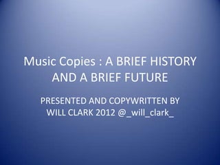 Music Copies : A BRIEF HISTORY
    AND A BRIEF FUTURE
  PRESENTED AND COPYWRITTEN BY
   WILL CLARK 2012 @_will_clark_
 