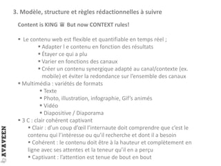 3. Modèle, structure et règles rédactionnelles à suivre
Content is KING ♛ But now CONTEXT rules!
 Le contenu web est flexible et quantifiable en temps réel ;
 Adapter l e contenu en fonction des résultats
 Étayer ce qui a plu
 Varier en fonctions des canaux
 Créer un contenu synergique adapté au canal/contexte (ex.
mobile) et éviter la redondance sur l’ensemble des canaux
 Multimédia : variétés de formats
 Texte
 Photo, illustration, infographie, Gif’s animés
 Vidéo
 Diapositive / Diaporama
 3 C : clair cohérent captivant
 Clair : d’un coup d’œil l’internaute doit comprendre que c’est le
contenu qui l’intéresse ou qu’il recherche et dont il a besoin
 Cohérent : le contenu doit être à la hauteur et complètement en
ligne avec ses attentes et la teneur qu’il en a perçu
 Captivant : l’attention est tenue de bout en bout
 