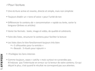 Pour l’écriture
 Une écriture active et vivante, directe et simple, mais non simpliste
 Toujours établir un « tone of voice » pour l’unité de ton
 Différencier le contenu de « consommation » rapide ou lente, varier la
longueur (brèves vs articles)
 Varier les formats : texte, image et vidéo, de qualité et cohérents
 Faire des listes, structurer le contenu pour faciliter la lecture
 Les listes dans le titre fonctionnent toujours très bien
 « 5 silhouettes pour la rentrée »
 « Beauté : 3 rituels pour rajeunir »
 Privilégiez les liens internes
 Comme toujours, soyez « catchy » mais surtout ne survendez pas.
N’induisez pas l’internaute en erreur sur la teneur de votre contenu. Ce qui
déçoit le plus, c’est quand le résultat ne correspond pas aux attentes.
 