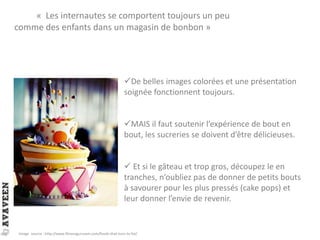« Les internautes se comportent toujours un peu
comme des enfants dans un magasin de bonbon »
De belles images colorées et une présentation
soignée fonctionnent toujours.
MAIS il faut soutenir l’expérience de bout en
bout, les sucreries se doivent d’être délicieuses.
 Et si le gâteau et trop gros, découpez le en
tranches, n’oubliez pas de donner de petits bouts
à savourer pour les plus pressés (cake pops) et
leur donner l’envie de revenir.
Image source : http://www.fitnessgurusam.com/foods-that-turn-to-fat/
 