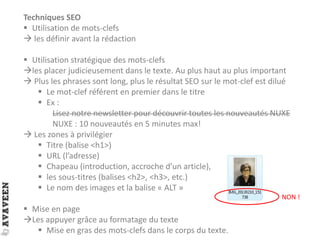 Techniques SEO
 Utilisation de mots-clefs
 les définir avant la rédaction
 Utilisation stratégique des mots-clefs
les placer judicieusement dans le texte. Au plus haut au plus important
 Plus les phrases sont long, plus le résultat SEO sur le mot-clef est dilué
 Le mot-clef référent en premier dans le titre
 Ex :
Lisez notre newsletter pour découvrir toutes les nouveautés NUXE
NUXE : 10 nouveautés en 5 minutes max!
 Les zones à privilégier
 Titre (balise <h1>)
 URL (l’adresse)
 Chapeau (introduction, accroche d’un article),
 les sous-titres (balises <h2>, <h3>, etc.)
 Le nom des images et la balise « ALT »
 Mise en page
Les appuyer grâce au formatage du texte
 Mise en gras des mots-clefs dans le corps du texte.
NON !
 
