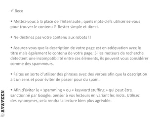  Reco
 Mettez-vous à la place de l’internaute ; quels mots-clefs utiliseriez-vous
pour trouver le contenu ? Restez simple et direct.
 Ne destinez pas votre contenu aux robots !!
 Assurez-vous que la description de votre page est en adéquation avec le
titre mais également le contenu de votre page. Si les moteurs de recherche
détectent une incompatibilité entre ces éléments, ils peuvent vous considérer
comme des spammeurs.
 Faites en sorte d'utiliser des phrases avec des verbes afin que la description
ait un sens et pour éviter de passer pour du spam.
 Afin d’éviter le « spamming » ou « keyword stuffing » qui peut être
sanctionné par Google, penser à vos lecteurs en variant les mots. Utilisez
des synonymes, cela rendra la lecture bien plus agréable.
 