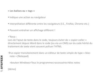 > Les balises ou « tags »
 Indique une action au navigateur
 Interprétation différente entre les navigateurs (I.E., Firefox, Chrome etc.)
 Pouvant entraîner un affichage différent !
Reco :
Lors de l’ajout de texte dans le code, toujours éviter de « copier-coller »
directement depuis Word dans le code (ou via un CMS) car du code hérité du
traitement de texte vient souvent polluer l’HTML
Le copier transitoirement dans un éditeur de texte simple de type « bloc-
note » (Notepad)
>bouton Windows>Tous le programmes>accessoires>bloc notes
[démo]
 