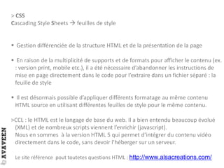 > CSS
Cascading Style Sheets  feuilles de style
 Gestion différenciée de la structure HTML et de la présentation de la page
 En raison de la multiplicité de supports et de formats pour afficher le contenu (ex.
: version print, mobile etc.), il a été nécessaire d’abandonner les instructions de
mise en page directement dans le code pour l’extraire dans un fichier séparé : la
feuille de style
 Il est désormais possible d’appliquer différents formatage au même contenu
HTML source en utilisant différentes feuilles de style pour le même contenu.
>CCL : le HTML est le langage de base du web. Il a bien entendu beaucoup évolué
(XML) et de nombreux scripts viennent l’enrichir (javascript).
Nous en sommes à la version HTML 5 qui permet d’intégrer du contenu vidéo
directement dans le code, sans devoir l’héberger sur un serveur.
Le site référence pout toutetes questions HTML : http://www.alsacreations.com/
 