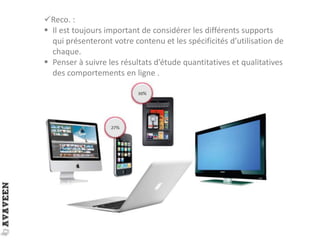 Reco. :
 Il est toujours important de considérer les différents supports
qui présenteront votre contenu et les spécificités d’utilisation de
chaque.
 Penser à suivre les résultats d’étude quantitatives et qualitatives
des comportements en ligne .
 